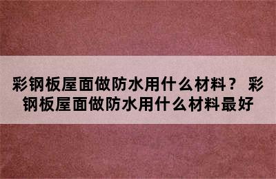 彩钢板屋面做防水用什么材料？ 彩钢板屋面做防水用什么材料最好